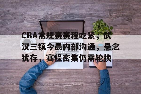英雄联盟投注-CBA常规赛赛程吃紧，武汉三镇今晨内部沟通，悬念犹存，赛程密集仍需轮换的简单介绍