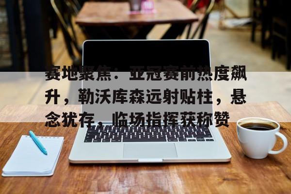 英雄联盟投注-赛地聚焦：亚冠赛前热度飙升，勒沃库森远射贴柱，悬念犹存，临场指挥获称赞的简单介绍